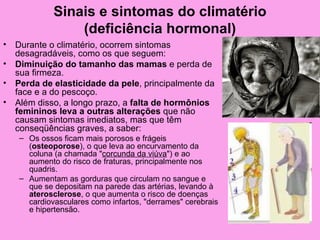 Sinais e sintomas do climatério
                 (deficiência hormonal)
•   Durante o climatério, ocorrem sintomas
    desagradáveis, como os que seguem:
•   Diminuição do tamanho das mamas e perda de
    sua firmeza.
•   Perda de elasticidade da pele, principalmente da
    face e a do pescoço.
•   Além disso, a longo prazo, a falta de hormônios
    femininos leva a outras alterações que não
    causam sintomas imediatos, mas que têm
    conseqüências graves, a saber:
    – Os ossos ficam mais porosos e frágeis
      (osteoporose), o que leva ao encurvamento da
      coluna (a chamada "corcunda da viúva") e ao
      aumento do risco de fraturas, principalmente nos
      quadris.
    – Aumentam as gorduras que circulam no sangue e
      que se depositam na parede das artérias, levando à
      aterosclerose, o que aumenta o risco de doenças
      cardiovasculares como infartos, "derrames" cerebrais
      e hipertensão.
 