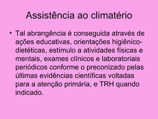 Assistência ao climatério
• Tal abrangência é conseguida através de
  ações educativas, orientações higiênico-
  dietéticas, estímulo a atividades físicas e
  mentais, exames clínicos e laboratoriais
  periódicos conforme o preconizado pelas
  últimas evidências científicas voltadas
  para a atenção primária, e TRH quando
  indicado.
 
