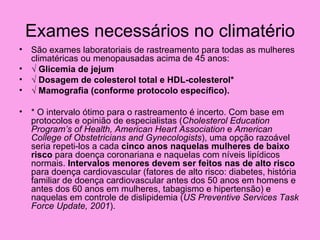 Exames necessários no climatério
• São exames laboratoriais de rastreamento para todas as mulheres
  climatéricas ou menopausadas acima de 45 anos:
• √ Glicemia de jejum
• √ Dosagem de colesterol total e HDL-colesterol*
• √ Mamografia (conforme protocolo específico).

• * O intervalo ótimo para o rastreamento é incerto. Com base em
  protocolos e opinião de especialistas (Cholesterol Education
  Program’s of Health, American Heart Association e American
  College of Obstetricians and Gynecologists), uma opção razoável
  seria repeti-los a cada cinco anos naquelas mulheres de baixo
  risco para doença coronariana e naquelas com níveis lipídicos
  normais. Intervalos menores devem ser feitos nas de alto risco
  para doença cardiovascular (fatores de alto risco: diabetes, história
  familiar de doença cardiovascular antes dos 50 anos em homens e
  antes dos 60 anos em mulheres, tabagismo e hipertensão) e
  naquelas em controle de dislipidemia (US Preventive Services Task
  Force Update, 2001).
 