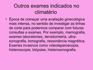Outros exames indicados no
             climatério
• Época de começar uma avaliação ginecológica
  mais intensa, no sentido de investigar as linhas
  de corte para podermos comparar com futuras
  consultas e exames. Por exemplo, mamografia,
  exames laboratoriais, densitometria, ultra-
  sonografia, tomografia, ressonância magnética.
  Exames invasivos como videolaparoscopia,
  histeroscopia, biópsias, histerosonografia.
 