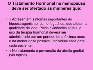 O Tratamento Hormonal na menopausa
   deve ser ofertado às mulheres que:

• √ Apresentam sintomas importantes do
  hipoestrogenismo, como fogachos, que afetam a
  qualidade de vida. Pelas evidências atuais, o
  uso da terapia hormonal deverá ser
  administrado por um período de até cinco anos
  e na menor dose possível, individualizada para
  cada paciente.
• √ No tratamento e prevenção da atrofia genital
  (via tópica).
 