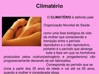 Climatério
                           O CLIMATÉRIO é definido pela

                         Organização Mundial de Saúde

                          como uma fase biológica da vida
                          da mulher que compreende a
                          transição entre o período
                          reprodutivo e o não reprodutivo,
                          portanto é o período que abrange
                            toda a fase em que os hormônios
produzidos pelos ovários(estrogênio e progesterona) vão
progressivamente deixando de ser fabricados.
                            Corresponde ao período que se
inicia a partir dos 35 anos de idade e vai até os 65 anos,
quando a mulher é considerada idosa.
 