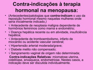 Contra-indicações à terapia
      hormonal na menopausa:
• (Antecedentes/patologias que contra-indicam o uso da
  reposição hormonal mesmo naquelas mulheres onde
  seria inicialmente indicado.)
• √ Antecedente de neoplasia maligna dependente de
  hormônios femininos como mama e endométrio;
• √ Doença hepática recente ou em atividade, insuficiência
  hepática;
• √ Antecedente de tromboembolismo, infarto de
  miocárdio ou acidente vascular cerebral;
• √ Hipertensão arterial moderada/grave;
• √ Diabete melito não compensado;
• √ Sangramento vaginal de origem não determinada;
   Contra-indicações Relativas: miomatose uterina,
  colelitíase, enxaqueca, endometriose. Nestes casos, a
  indicação deve ser discutida individualmente.
 
