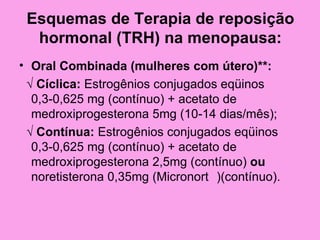 Esquemas de Terapia de reposição
  hormonal (TRH) na menopausa:
• Oral Combinada (mulheres com útero)**:
 √ Cíclica: Estrogênios conjugados eqüinos
  0,3-0,625 mg (contínuo) + acetato de
  medroxiprogesterona 5mg (10-14 dias/mês);
 √ Contínua: Estrogênios conjugados eqüinos
  0,3-0,625 mg (contínuo) + acetato de
  medroxiprogesterona 2,5mg (contínuo) ou
  noretisterona 0,35mg (Micronort )(contínuo).
 