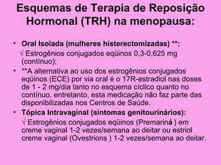 Esquemas de Terapia de Reposição
 Hormonal (TRH) na menopausa:
• Oral Isolada (mulheres histerectomizadas) **:
  √ Estrogênios conjugados eqüinos 0,3-0,625 mg
   (contínuo);
• **A alternativa ao uso dos estrogênios conjugados
   eqüinos (ECE) por via oral é o 17R-estradiol nas doses
   de 1 - 2 mg/dia tanto no esquema cíclico quanto no
   contínuo, entretanto, esta medicação não faz parte das
   disponibilizadas nos Centros de Saúde.
• Tópica Intravaginal (sintomas genitourinários):
   √ Estrogênios conjugados eqüinos (Premariná ) em
   creme vaginal 1-2 vezes/semana ao deitar ou estriol
   creme vaginal (Ovestrions ) 1-2 vezes/semana ao deitar.
 