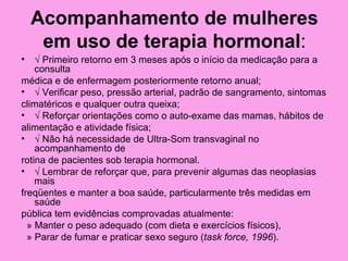 Acompanhamento de mulheres
     em uso de terapia hormonal:
•   √ Primeiro retorno em 3 meses após o início da medicação para a
    consulta
médica e de enfermagem posteriormente retorno anual;
• √ Verificar peso, pressão arterial, padrão de sangramento, sintomas
climatéricos e qualquer outra queixa;
• √ Reforçar orientações como o auto-exame das mamas, hábitos de
alimentação e atividade física;
• √ Não há necessidade de Ultra-Som transvaginal no
    acompanhamento de
rotina de pacientes sob terapia hormonal.
• √ Lembrar de reforçar que, para prevenir algumas das neoplasias
    mais
freqüentes e manter a boa saúde, particularmente três medidas em
    saúde
pública tem evidências comprovadas atualmente:
  » Manter o peso adequado (com dieta e exercícios físicos),
  » Parar de fumar e praticar sexo seguro (task force, 1996).
 