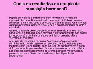 Quais os resultados da terapia de
            reposição hormonal?

• Depois de iniciado o tratamento com hormônios (terapia de
  reposição hormonal), as ondas de calor e os distúrbios do sono
  começam a diminuir, dentro de duas ou três semanas. Os sintomas
  vaginais adversos também diminuem e o envelhecimento da pele é
  retardado.
• Quando a terapia de reposição hormonal se realiza no momento
  adequado, ela também pode prevenir o enfraquecimento dos ossos
  (osteoporose) e diminuir os riscos de infarto, pressão alta e
  "derrames" cerebrais.
• A terapia de reposição hormonal "combinada" (que associa a
  administração de estrogênio com progestogênio), indicada para
  mulheres com útero intacto, pode causar um sangramento a cada
  ciclo, justamente por simular o funcionamento normal dos ovários.
  Esse sangramento assemelha-se a uma pequena menstruação,
  prevenindo que o útero venha a desenvolver hiperplasia
  endometrial.
 