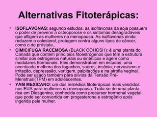 Alternativas Fitoterápicas:
• ISOFLAVONAS: segundo estudos, as isoflavonas da soja possuem
  o poder de prevenir a osteoporose e os sintomas desagradáveis
  que afligem as mulheres na menopausa. As isoflavonas ainda
  reduzem o colesterol, protegem contra alguns tipos de câncer,
  como o de próstata..
• CIMICIFUGA RACEMOSA (BLACK COHOSH): é uma planta do
  Canadá que contém princípios fitoestrógenos que têm a estrutura
  similar aos estrógenos naturais ou sintéticos e agem como
  modulares hormonais. Eles demonstratam em estudos, uma
  acentuada melhora dos fogachos, suores, insônia, nervosismo e
  irritação, depresssão, vertigem, palpitações e na atrofia vaginal.
  Pode ser usado também para alívios da Tensão Pré-
  Menstrual(TPM) em adolescentes.
• YAM MEXICANO: um dos remédios fitoterápicos mais vendidos
  nos EUA para mulheres na menopausa. Trata-se de uma planta
  rica em Diosgenina, conhecida como precursor hormonal vegetal,
  que pode ser convertida em progesterona e estrogênio após
  ingerida pela mulher.
 