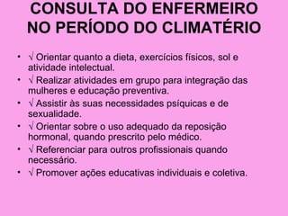 CONSULTA DO ENFERMEIRO
  NO PERÍODO DO CLIMATÉRIO
• √ Orientar quanto a dieta, exercícios físicos, sol e
  atividade intelectual.
• √ Realizar atividades em grupo para integração das
  mulheres e educação preventiva.
• √ Assistir às suas necessidades psíquicas e de
  sexualidade.
• √ Orientar sobre o uso adequado da reposição
  hormonal, quando prescrito pelo médico.
• √ Referenciar para outros profissionais quando
  necessário.
• √ Promover ações educativas individuais e coletiva.
 
