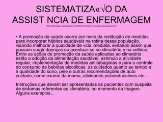 SISTEMATIZAÇ√O DA
ASSIST NCIA DE ENFERMAGEM
              http://enfermagem-sae.blogspot.com/2009/10/climaterio-o-climaterio-se-apresenta.html




• A promoção da saúde ocorre por meio da instituição de medidas
para incorporar hábitos saudáveis na rotina dessa população,
visando melhorar a qualidade de vida imediata, evitando assim que
possam surgir doenças ou acentuar-se no climatério e na velhice.
Entre as ações de promoção da saúde aplicadas ao climatério
estão a adoção da alimentação saudável, estimulo a atividade
regular, implementação de medidas antitabagistas e para o controle
do consumo de bebidas alcoólicas, os cuidados quanto ao tempo e
a qualidade do sono, pele e outras recomendações de auto
cuidado, como exame da mama, atividades psicoeducativas etc...
Instruções que devem ser apresentadas as pacientes com suspeita
de sintomas referentes ao climatério, no momento da triagem.
Alguns exemplos...
 