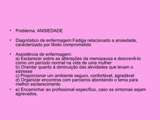 • Problema: ANSIEDADE

• Diagnóstico de enfermagem:Fadiga relacionado a ansiedade,
  caracterizado por libido comprometido

• Assistência de enfermagem:
  a) Esclarecer sobre as alterações da menopausa e descrevê-lo
  como um período normal na vida de uma mulher
  b) Orientar quanto à diminuição das atividades que levam o
  estresse
  c) Proporcionar um ambiente seguro, confortável, agradável
  d) Organizar encontros com parceiros abordando o tema para
  melhor esclarecimento
• e) Encaminhar ao profissional específico, caso os sintomas sejam
  agravados.
 
