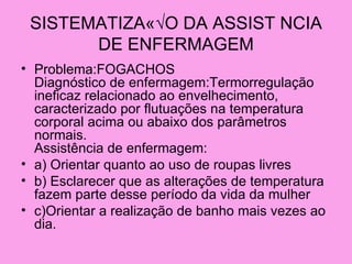 SISTEMATIZAÇ√O DA ASSIST NCIA
       DE ENFERMAGEM
• Problema:FOGACHOS
  Diagnóstico de enfermagem:Termorregulação
  ineficaz relacionado ao envelhecimento,
  caracterizado por flutuações na temperatura
  corporal acima ou abaixo dos parâmetros
  normais.
  Assistência de enfermagem:
• a) Orientar quanto ao uso de roupas livres
• b) Esclarecer que as alterações de temperatura
  fazem parte desse período da vida da mulher
• c)Orientar a realização de banho mais vezes ao
  dia.
 