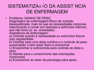 SISTEMATIZAÇ√O DA ASSIST NCIA
       DE ENFERMAGEM
• Problema: GANHO DE PESO
  Diagnóstico de enfermagem:Risco de nutrição
  desequilibrada: mais do que as necessidades corporais
  relacionando a comer em resposta a estímulos internos
  que não fome (p. ex. ansiedade).
  Assistência de enfermagem:
  a) Orientar quanto à necessidade ou exercícios físicos
  com regularidade
  b) Orientar para uma dieta nutritiva e o controle de peso
  aumentarão o bem estar físico e emocional
  c) Encaminhar a nutricionista para controle de dieta e
  peso
  d) Atentar para o cumprimento das orientações
  nutricionais
  e) Encaminhar ao setor de psicologia para apoio.
 