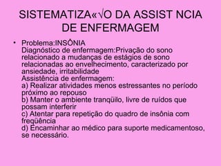 SISTEMATIZAÇ√O DA ASSIST NCIA
       DE ENFERMAGEM
• Problema:INSÔNIA
  Diagnóstico de enfermagem:Privação do sono
  relacionado a mudanças de estágios de sono
  relacionadas ao envelhecimento, caracterizado por
  ansiedade, irritabilidade
  Assistência de enfermagem:
  a) Realizar atividades menos estressantes no período
  próximo ao repouso
  b) Manter o ambiente tranqüilo, livre de ruídos que
  possam interferir
  c) Atentar para repetição do quadro de insônia com
  freqüência
  d) Encaminhar ao médico para suporte medicamentoso,
  se necessário.
 