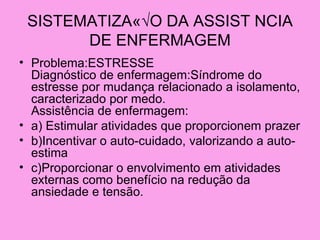 SISTEMATIZAÇ√O DA ASSIST NCIA
       DE ENFERMAGEM
• Problema:ESTRESSE
  Diagnóstico de enfermagem:Síndrome do
  estresse por mudança relacionado a isolamento,
  caracterizado por medo.
  Assistência de enfermagem:
• a) Estimular atividades que proporcionem prazer
• b)Incentivar o auto-cuidado, valorizando a auto-
  estima
• c)Proporcionar o envolvimento em atividades
  externas como benefício na redução da
  ansiedade e tensão.
 