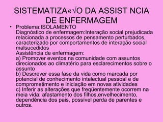 SISTEMATIZAÇ√O DA ASSIST NCIA
       DE ENFERMAGEM
• Problema:ISOLAMENTO
  Diagnóstico de enfermagem:Interação social prejudicada
  relacionada a processos de pensamento perturbados,
  caracterizado por comportamentos de interação social
  malsucedidos
  Assistência de enfermagem:
  a) Promover eventos na comunidade com assuntos
  direcionados ao climatério para esclarecimentos sobre o
  assunto
  b) Descrever essa fase da vida como marcada por
  potencial de conhecimento intelectual pessoal e de
  comprometimento e iniciação em novas atividades
  c) Inferir as alterações que freqüentemente ocorrem na
  meia vida: afastamento dos filhos,envelhecimento,
  dependência dos pais, possível perda de parentes e
  outros.
 