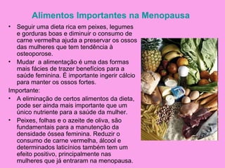 Alimentos Importantes na Menopausa
• Seguir uma dieta rica em peixes, legumes
  e gorduras boas e diminuir o consumo de
  carne vermelha ajuda a preservar os ossos
  das mulheres que tem tendência à
  osteoporose.
• Mudar a alimentação é uma das formas
  mais fácies de trazer benefícios para a
  saúde feminina. É importante ingerir cálcio
  para manter os ossos fortes.
Importante:
• A eliminação de certos alimentos da dieta,
  pode ser ainda mais importante que um
  único nutriente para a saúde da mulher.
• Peixes, folhas e o azeite de oliva, são
  fundamentais para a manutenção da
  densidade óssea feminina. Reduzir o
  consumo de carne vermelha, álcool e
  determinados laticínios também tem um
  efeito positivo, principalmente nas
  mulheres que já entraram na menopausa.
 