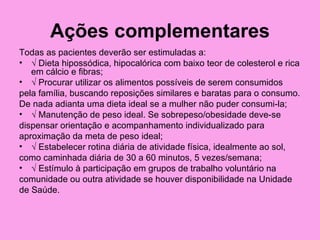 Ações complementares
Todas as pacientes deverão ser estimuladas a:
• √ Dieta hipossódica, hipocalórica com baixo teor de colesterol e rica
   em cálcio e fibras;
• √ Procurar utilizar os alimentos possíveis de serem consumidos
pela família, buscando reposições similares e baratas para o consumo.
De nada adianta uma dieta ideal se a mulher não puder consumi-la;
• √ Manutenção de peso ideal. Se sobrepeso/obesidade deve-se
dispensar orientação e acompanhamento individualizado para
aproximação da meta de peso ideal;
• √ Estabelecer rotina diária de atividade física, idealmente ao sol,
como caminhada diária de 30 a 60 minutos, 5 vezes/semana;
• √ Estímulo à participação em grupos de trabalho voluntário na
comunidade ou outra atividade se houver disponibilidade na Unidade
de Saúde.
 