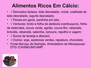 Alimentos Ricos Em Cálcio:
• √ Derivados lácteos: leite desnatado, ricota, coalhada de
leite desnatado, iogurte desnatado;
• √ Peixes em geral, sardinha em lata;
• √ Verduras: broto e folha de abóbora (cambuquira), folha
de beterraba, couve verde, agrião, couve-flor, rabanete,
brócolis, rabanete, salsinha, cenoura, repolho e vagem;
• √ Sucos de laranja e abacaxi;
• √ Outros: soja, azeitonas verdes, rapadura, chocolate;
• Fonte:Serviço de Nutrição, Ambulatório de Menopausa/
   DTG /CAISM/UNICAMP.
 