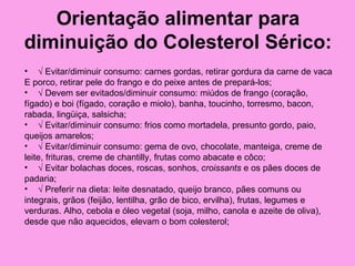 Orientação alimentar para
diminuição do Colesterol Sérico:
• √ Evitar/diminuir consumo: carnes gordas, retirar gordura da carne de vaca
E porco, retirar pele do frango e do peixe antes de prepará-los;
• √ Devem ser evitados/diminuir consumo: miúdos de frango (coração,
fígado) e boi (fígado, coração e miolo), banha, toucinho, torresmo, bacon,
rabada, lingüiça, salsicha;
• √ Evitar/diminuir consumo: frios como mortadela, presunto gordo, paio,
queijos amarelos;
• √ Evitar/diminuir consumo: gema de ovo, chocolate, manteiga, creme de
leite, frituras, creme de chantilly, frutas como abacate e côco;
• √ Evitar bolachas doces, roscas, sonhos, croissants e os pães doces de
padaria;
• √ Preferir na dieta: leite desnatado, queijo branco, pães comuns ou
integrais, grãos (feijão, lentilha, grão de bico, ervilha), frutas, legumes e
verduras. Alho, cebola e óleo vegetal (soja, milho, canola e azeite de oliva),
desde que não aquecidos, elevam o bom colesterol;
 