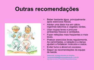 Outras recomendações
        •   Beber bastante água, principalmente
            após exercícios físicos.
        •   Adotar uma dieta rica em cálcio,
            ingerindo laticínios e vegetais verdes.
        •   Usar roupas leves e procurar
            ambientes frescos e ventilados.
        •   Fazer refeições mais freqüentes e mais
            leves.
        •   Praticar exercícios leves regularmente.
            As caminhadas, a natação e a dança
            ajudam a fortalecer músculos e ossos.
        •   Evitar fumo e álcool em excesso.
        •   Seguir as recomendações da equipe
            de saúde.
        •   Colaboração: Sociedade Brasileira do Climatério.
        •   luciananobile@brevesdesaude.com.br
        •   http://www.ccs.ufsc.br/~med7002/2-fase.htm#seminários
 