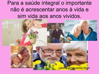 Para a saúde integral o importante
 não é acrescentar anos à vida e
    sim vida aos anos vividos.




                    vilanogueiradeazeitao.olx.pt
 
