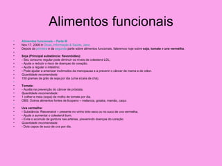 Alimentos funcionais
•   Alimentos funcionais – Parte III
•   Nov.17, 2008 in Dicas, Informação & Saúde, Jana
•   Depois da primeira e da segunda parte sobre alimentos funcionais, falaremos hoje sobre soja, tomate e uva vermelha.
•
•   Soja (Principal substância: flavonóides):
•   - Seu consumo regular pode diminuir os níveis de colesterol LDL;
•   - Ajuda a reduzir o risco de doenças do coração;
•   - Ajuda a regular o intestino;
•   - Pode ajudar a amenizar incômodos da menopausa e a prevenir o câncer de mama e de cólon.
•   Quantidade recomendada:
•   150 gramas de grão de soja por dia (uma xícara de chá).
•
•   Tomate:
•   - Auxilia na prevenção do câncer de próstata.
•   Quantidade recomendada:
•   1 colher e meia (sopa) de molho de tomate por dia.
•   OBS: Outros alimentos fontes de licopeno – melancia, goiaba, mamão, caqui.
•
•   Uva vermelha:
•   - Substância: Resveratrol – presente no vinho tinto seco ou no suco de uva vermelha;
•   - Ajuda a aumentar o colesterol bom;
•   - Evita o acúmulo de gordura nas artérias, prevenindo doenças do coração.
•   Quantidade recomendada:
•   - Dois copos de suco de uva por dia.
 