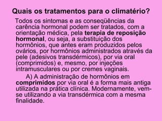 Quais os tratamentos para o climatério?
Todos os sintomas e as conseqüências da
carência hormonal podem ser tratados, com a
orientação médica, pela terapia de reposição
hormonal, ou seja, a substituição dos
hormônios, que antes eram produzidos pelos
ovários, por hormônios administrados através da
pele (adesivos transdérmicos), por via oral
(comprimidos) e, mesmo, por injeções
intramusculares ou por cremes vaginais.
     A) A administração de hormônios em
comprimidos por via oral é a forma mais antiga
utilizada na prática clínica. Modernamente, vem-
se utilizando a via transdérmica com a mesma
finalidade.
 