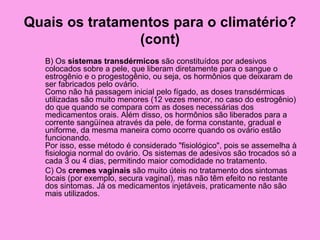 Quais os tratamentos para o climatério?
                (cont)
   B) Os sistemas transdérmicos são constituídos por adesivos
   colocados sobre a pele, que liberam diretamente para o sangue o
   estrogênio e o progestogênio, ou seja, os hormônios que deixaram de
   ser fabricados pelo ovário.
   Como não há passagem inicial pelo fígado, as doses transdérmicas
   utilizadas são muito menores (12 vezes menor, no caso do estrogênio)
   do que quando se compara com as doses necessárias dos
   medicamentos orais. Além disso, os hormônios são liberados para a
   corrente sangüínea através da pele, de forma constante, gradual e
   uniforme, da mesma maneira como ocorre quando os ovário estão
   funcionando.
   Por isso, esse método é considerado "fisiológico", pois se assemelha à
   fisiologia normal do ovário. Os sistemas de adesivos são trocados só a
   cada 3 ou 4 dias, permitindo maior comodidade no tratamento.
   C) Os cremes vaginais são muito úteis no tratamento dos sintomas
   locais (por exemplo, secura vaginal), mas não têm efeito no restante
   dos sintomas. Já os medicamentos injetáveis, praticamente não são
   mais utilizados.
 