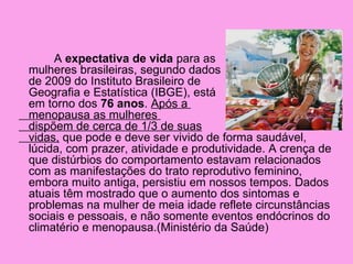 A expectativa de vida para as
mulheres brasileiras, segundo dados
de 2009 do Instituto Brasileiro de
Geografia e Estatística (IBGE), está
em torno dos 76 anos. Após a
menopausa as mulheres
dispõem de cerca de 1/3 de suas
vidas, que pode e deve ser vivido de forma saudável,
lúcida, com prazer, atividade e produtividade. A crença de
que distúrbios do comportamento estavam relacionados
com as manifestações do trato reprodutivo feminino,
embora muito antiga, persistiu em nossos tempos. Dados
atuais têm mostrado que o aumento dos sintomas e
problemas na mulher de meia idade reflete circunstâncias
sociais e pessoais, e não somente eventos endócrinos do
climatério e menopausa.(Ministério da Saúde)
 