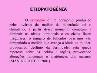 ETIOPATOGÊNIA

           O estrógeno é um hormônio produzido
pelos ovários da mulher da puberdade até o
climatério, a partir desse momento começam a
diminuir os níveis hormonais e os ciclos ficam
irregulares, o número de folículos ovarianos vão
diminuindo à medida que avança a idade da mulher,
provocando declínio da fertilidade, esta queda
repercute sobre os tecidos e órgãos, provocando
alterações funcionais e anatômicas dos mesmos
(MASTROROCCO, 2001).
 