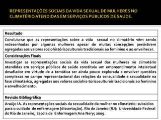 Resultado
Concluiu-se que as representações sobre a vida sexual no climatério vêm sendo
redesenhadas por algumas mulheres apesar de muitas concepções persistirem
agregadas aos valores sociohistóricoculturais tradicionais ao feminino e ao envelhecer.
Considerações Finais
Investigar as representações sociais da vida sexual das mulheres no climatério
atendidas em serviços públicos de saúde constituiu um empreendimento intelectual
desafiador em virtude de a temática ser ainda pouco explorada e envolver questões
complexas no campo representacional das relações da sensualidade e sexualidade na
fase climatérica, agregadas aos valores sociohis-toricoculturais tradicionais ao feminino
e envelhecimento.
Revisão Bibliográfica
Araújo IA. As representações sociais da sexualidade da mulher no climatério: subsídios
para o cuidado de enfermagem [dissertação]. Rio de Janeiro (RJ): Universidade Federal
do Rio de Janeiro, Escola de Enfermagem Ana Nery; 2009.

 