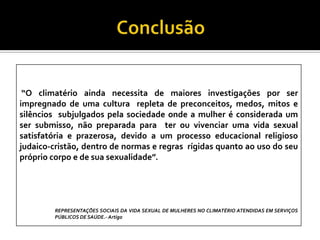 “O climatério ainda necessita de maiores investigações por ser
impregnado de uma cultura repleta de preconceitos, medos, mitos e
silêncios subjulgados pela sociedade onde a mulher é considerada um
ser submisso, não preparada para ter ou vivenciar uma vida sexual
satisfatória e prazerosa, devido a um processo educacional religioso
judaico-cristão, dentro de normas e regras rígidas quanto ao uso do seu
próprio corpo e de sua sexualidade”.

REPRESENTAÇÕES SOCIAIS DA VIDA SEXUAL DE MULHERES NO CLIMATÉRIO ATENDIDAS EM SERVIÇOS
PÚBLICOS DE SAÚDE.- Artigo

 