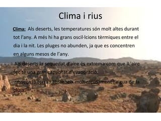 Clima i rius
Clima: Als deserts, les temperatures són molt altes durant

tot l'any. A més hi ha grans oscil·lcions tèrmiques entre el
dia i la nit. Les pluges no abunden, ja que es concentren
en alguns mesos de l’any.
Als deserts la sequedat d’aire és extrema com que lL'aire
sec té una gran capacitat d'evaporació,
resseca la terra i absorbeix molt rápidament l'aigua de la
pluja.

 