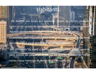 Habitants
Els deserts són zones poc poblades. Grups de pastors nòmades
viuen on els ramats de cabres i camells pasturen en estepes pobres.
Aquests pastors es desplacen a la recerca de pous d’aigua.
La població sedentaria dels deserts viu a prop dels oasis, unes zones
poc extenses d’aigua procedent de correns submarins.
Les dificultats de viure a zones desèrtiques s'han pogut superar,
però només als països on el petroli ha permès finançar tècniques
noves i nous materials de construcció i de confort

 