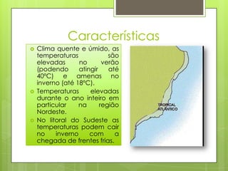 Características
   Clima quente e úmido, as
    temperaturas             são
    elevadas      no       verão
    (podendo      atingir    até
    40ºC) e amenas no
    inverno (até 18ºC).
   Temperaturas      elevadas
    durante o ano inteiro em
    particular    na      região
    Nordeste.
   No litoral do Sudeste as
    temperaturas podem cair
    no    inverno     com      a
    chegada de frentes frias.
 