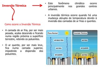Inversão Térmica
• Este fenômeno climático ocorre
principalmente nos grandes centros
urbanos.
• A inversão térmica ocorre quando há uma
mudança abrupta de temperatura devido à
inversão das camadas de ar frias e quentes.
Como ocorre a Inversão Térmica
• A camada de ar fria, por ser mais
pesada, acaba descendo e ficando
numa região próxima a superfície
terrestre, retendo os poluentes.
• O ar quente, por ser mais leve,
fica numa camada superior,
impedindo a dispersão dos
poluentes.
 