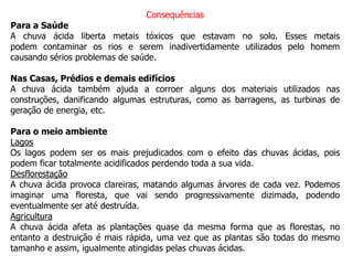 Consequências
Para a Saúde
A chuva ácida liberta metais tóxicos que estavam no solo. Esses metais
podem contaminar os rios e serem inadivertidamente utilizados pelo homem
causando sérios problemas de saúde.
Nas Casas, Prédios e demais edifícios
A chuva ácida também ajuda a corroer alguns dos materiais utilizados nas
construções, danificando algumas estruturas, como as barragens, as turbinas de
geração de energia, etc.
Para o meio ambiente
Lagos
Os lagos podem ser os mais prejudicados com o efeito das chuvas ácidas, pois
podem ficar totalmente acidificados perdendo toda a sua vida.
Desflorestação
A chuva ácida provoca clareiras, matando algumas árvores de cada vez. Podemos
imaginar uma floresta, que vai sendo progressivamente dizimada, podendo
eventualmente ser até destruída.
Agricultura
A chuva ácida afeta as plantações quase da mesma forma que as florestas, no
entanto a destruição é mais rápida, uma vez que as plantas são todas do mesmo
tamanho e assim, igualmente atingidas pelas chuvas ácidas.
 