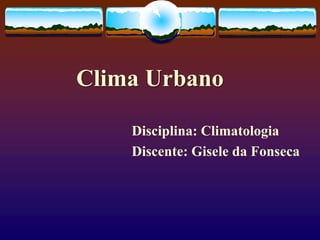 Clima Urbano
Disciplina: Climatologia
Discente: Gisele da Fonseca
 