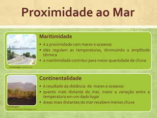 Proximidade ao Mar
Maritimidade
• é a proximidade com mares e oceanos
• eles regulam as temperaturas, diminuindo a amplitude
térmica
• a maritimidade contribui para maior quantidade de chuva
Continentalidade
• é resultado da distância de mares e oceanos
• quanto mais distante do mar, maior a variação entre a
temperatura em um dado lugar
• áreas mais distantes do mar recebem menos chuva
Fonte/Imagem: Janiara Lima
Fonte/Imagem:
Salesianochapada2008.blogspot.com
 