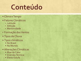 Conteúdo
 Clima eTempo
 Fatores Climáticos
• Latitude
• Altitude
• Maritimidade
• Formação dosVentos
 Tipos de Chuva
 Tipos climáticos
 No Brasil
 No Mundo
 Alterações Climáticas
 Ilhas de Calor
 InversãoTérmica
 Efeito Estufa
 