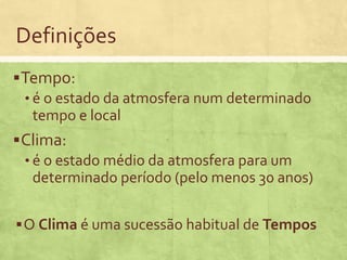 Definições
Tempo:
• é o estado da atmosfera num determinado
tempo e local
Clima:
• é o estado médio da atmosfera para um
determinado período (pelo menos 30 anos)
O Clima é uma sucessão habitual de Tempos
 