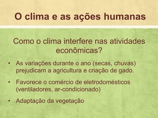 Como o clima interfere nas atividades
econômicas?
• As variações durante o ano (secas, chuvas)
prejudicam a agricultura e criação de gado.
• Favorece o comércio de eletrodomésticos
(ventiladores, ar-condicionado)
• Adaptação da vegetação
O clima e as ações humanas
 