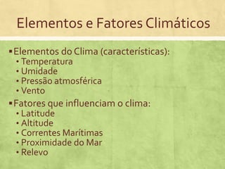 Elementos e Fatores Climáticos
Elementos do Clima (características):
• Temperatura
• Umidade
• Pressão atmosférica
• Vento
Fatores que influenciam o clima:
• Latitude
• Altitude
• Correntes Marítimas
• Proximidade do Mar
• Relevo
 