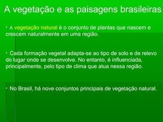 A vegetação e as paisagens brasileiras
• A vegetação natural é o conjunto de plantas que nascem e
crescem naturalmente em uma região.
• Cada formação vegetal adapta-se ao tipo de solo e de relevo
do lugar onde se desenvolve. No entanto, é influenciada,
principalmente, pelo tipo de clima que atua nessa região.
• No Brasil, há nove conjuntos principais de vegetação natural.
 