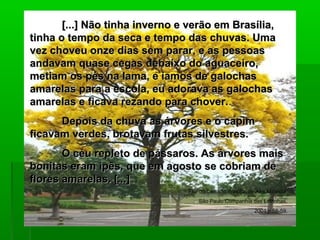 [...] Não tinha inverno e verão em Brasília,[...] Não tinha inverno e verão em Brasília,
tinha o tempo da seca e tempo das chuvas. Umatinha o tempo da seca e tempo das chuvas. Uma
vez choveu onze dias sem parar, e as pessoasvez choveu onze dias sem parar, e as pessoas
andavam quase cegas debaixo do aguaceiro,andavam quase cegas debaixo do aguaceiro,
metiam os pés na lama, e íamos de galochasmetiam os pés na lama, e íamos de galochas
amarelas para a escola, eu adorava as galochasamarelas para a escola, eu adorava as galochas
amarelas e ficava rezando para chover.amarelas e ficava rezando para chover.
Depois da chuva as árvores e o capimDepois da chuva as árvores e o capim
ficavam verdes, brotavam frutas silvestres.ficavam verdes, brotavam frutas silvestres.
O céu repleto de pássaros. As árvores maisO céu repleto de pássaros. As árvores mais
bonitas eram ipês, que em agosto se cobriam debonitas eram ipês, que em agosto se cobriam de
flores amarelas. [...]flores amarelas. [...]
Flor do Cerrado:Brasília, de Ana Miranda.
São Paulo:Companhia das Letrinhas,
2004.p.58-59.
 