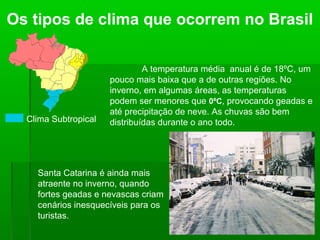 Os tipos de clima que ocorrem no Brasil
Clima Subtropical
A temperatura média anual é de 18ºC, um
pouco mais baixa que a de outras regiões. No
inverno, em algumas áreas, as temperaturas
podem ser menores que 0ºC, provocando geadas e
até precipitação de neve. As chuvas são bem
distribuídas durante o ano todo.
Santa Catarina é ainda mais
atraente no inverno, quando
fortes geadas e nevascas criam
cenários inesquecíveis para os
turistas.
 