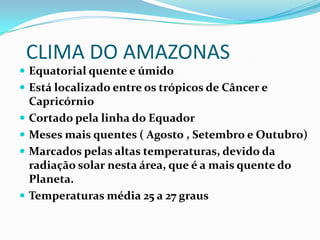 CLIMA DO AMAZONAS
 Equatorial quente e úmido
 Está localizado entre os trópicos de Câncer e







Capricórnio
Cortado pela linha do Equador
Meses mais quentes ( Agosto , Setembro e Outubro)
Marcados pelas altas temperaturas, devido da
radiação solar nesta área, que é a mais quente do
Planeta.
Temperaturas média 25 a 27 graus

 