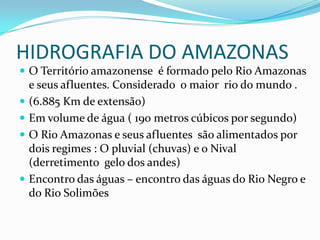 HIDROGRAFIA DO AMAZONAS
 O Território amazonense é formado pelo Rio Amazonas







e seus afluentes. Considerado o maior rio do mundo .
(6.885 Km de extensão)
Em volume de água ( 190 metros cúbicos por segundo)
O Rio Amazonas e seus afluentes são alimentados por
dois regimes : O pluvial (chuvas) e o Nival
(derretimento gelo dos andes)
Encontro das águas – encontro das águas do Rio Negro e
do Rio Solimões

 