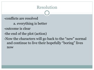 Resolution
-conflicts are resolved
a. everything is better
-outcome is clear
-the end of the plot (action)
-Now the characters will go back to the “new” normal
and continue to live their hopefully “boring” lives
now
 